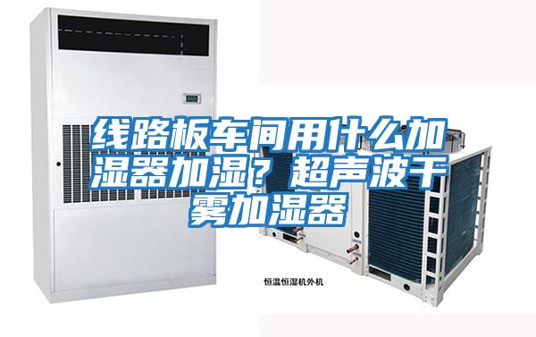線路板車間用什么加濕器加濕？超聲波干霧加濕器