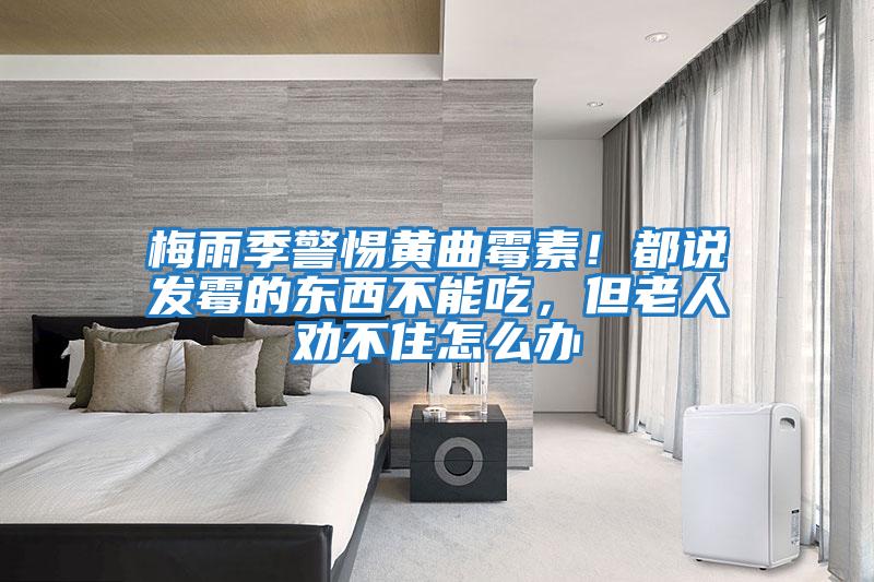 梅雨季警惕黃曲霉素！都說(shuō)發(fā)霉的東西不能吃，但老人勸不住怎么辦
