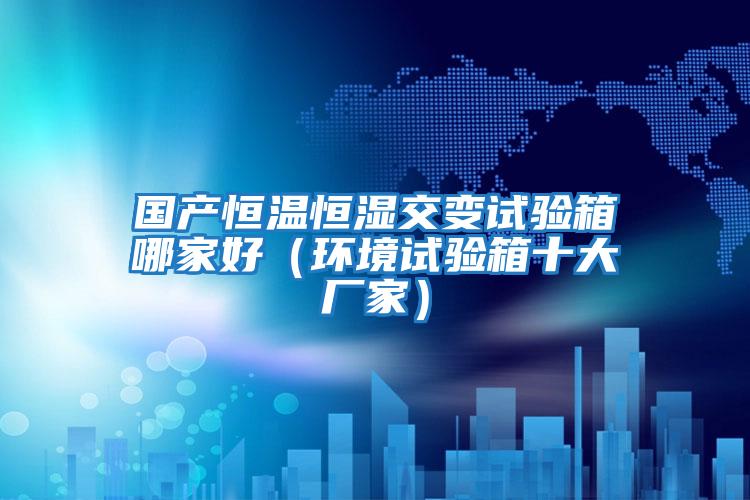 國產恒溫恒濕交變試驗箱哪家好（環境試驗箱十大廠家）